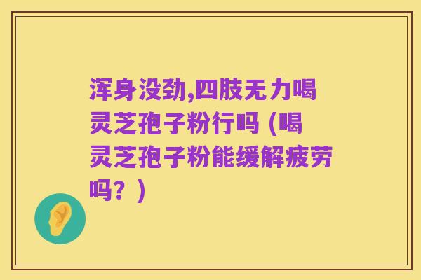 浑身没劲,四肢无力喝灵芝孢子粉行吗 (喝灵芝孢子粉能缓解疲劳吗?)