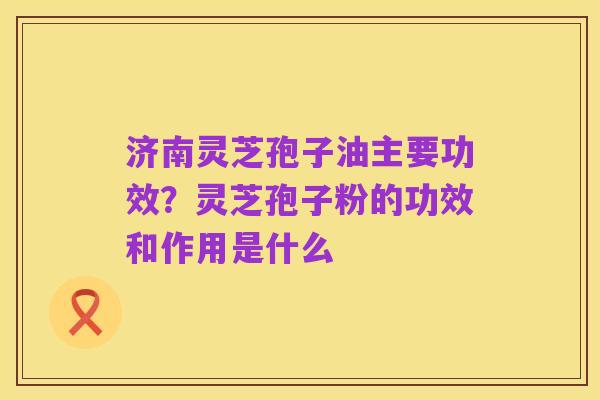 济南灵芝孢子油主要功效？灵芝孢子粉的功效和作用是什么