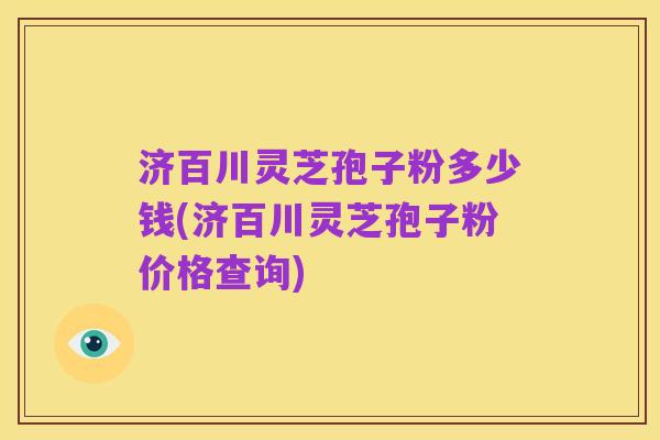 济百川灵芝孢子粉多少钱(济百川灵芝孢子粉价格查询)