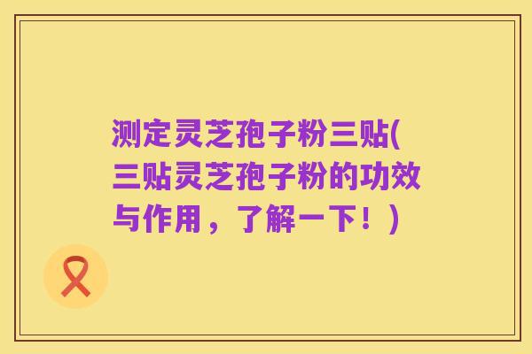 测定灵芝孢子粉三贴(三贴灵芝孢子粉的功效与作用,了解一下!)