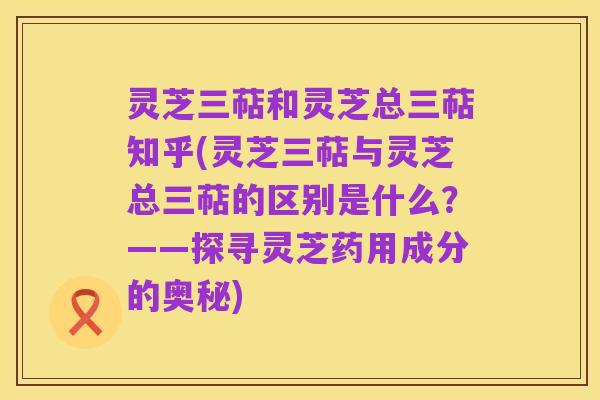 灵芝三萜和灵芝总三萜知乎(灵芝三萜与灵芝总三萜的区别是什么?——探寻灵芝药用成分的奥秘)