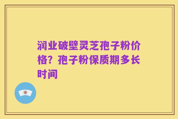 润业破壁灵芝孢子粉价格?孢子粉保质期多长时间