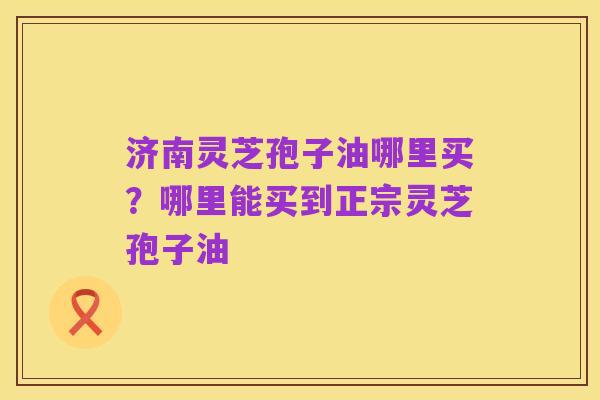 济南灵芝孢子油哪里买?哪里能买到正宗灵芝孢子油