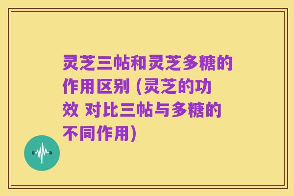 灵芝三帖和灵芝多糖的作用区别 (灵芝的功效 对比三帖与多糖的不同作用)