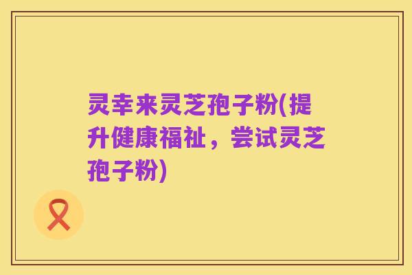 灵幸来灵芝孢子粉(提升健康福祉,尝试灵芝孢子粉)