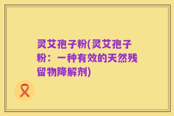 灵艾孢子粉(灵艾孢子粉：一种有效的天然残留物降解剂)