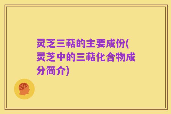 灵芝三萜的主要成份(灵芝中的三萜化合物成分简介)