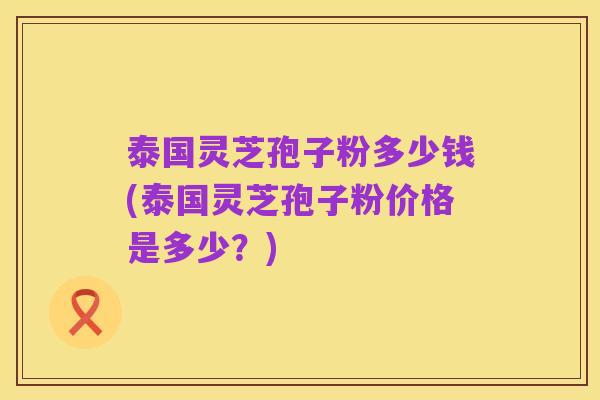 泰国灵芝孢子粉多少钱(泰国灵芝孢子粉价格是多少？)