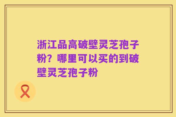 浙江品高破壁灵芝孢子粉？哪里可以买的到破壁灵芝孢子粉