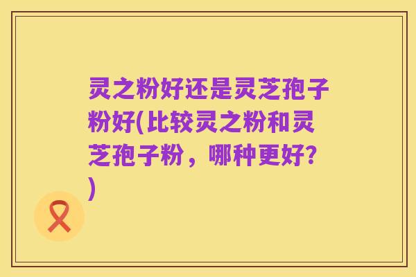 灵之粉好还是灵芝孢子粉好(比较灵之粉和灵芝孢子粉,哪种更好?)