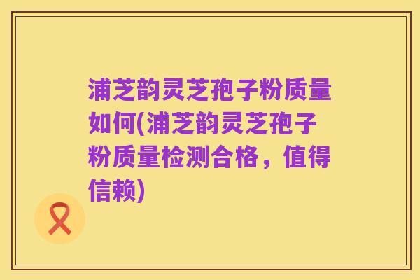 浦芝韵灵芝孢子粉质量如何(浦芝韵灵芝孢子粉质量检测合格，值得信赖)