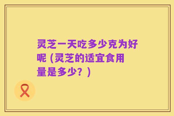 灵芝一天吃多少克为好呢 (灵芝的适宜食用量是多少?)