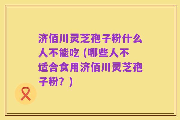 济佰川灵芝孢子粉什么人不能吃 (哪些人不适合食用济佰川灵芝孢子粉？)