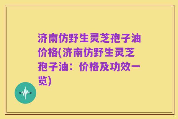 济南仿野生灵芝孢子油价格(济南仿野生灵芝孢子油:价格及功效一览)