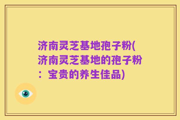 济南灵芝基地孢子粉(济南灵芝基地的孢子粉：宝贵的养生佳品)