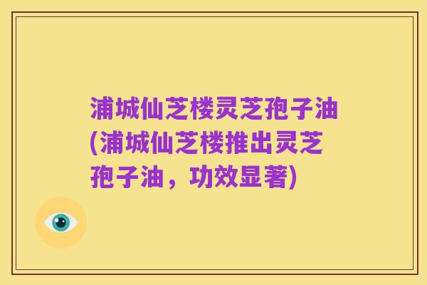 浦城仙芝楼灵芝孢子油(浦城仙芝楼推出灵芝孢子油,功效显著)