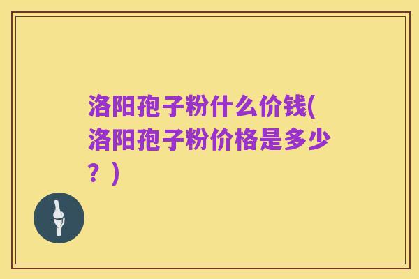 洛阳孢子粉什么价钱(洛阳孢子粉价格是多少？)