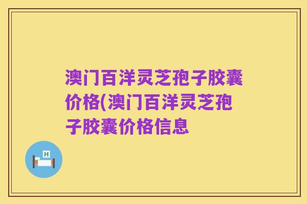 澳门百洋灵芝孢子胶囊价格(澳门百洋灵芝孢子胶囊价格信息