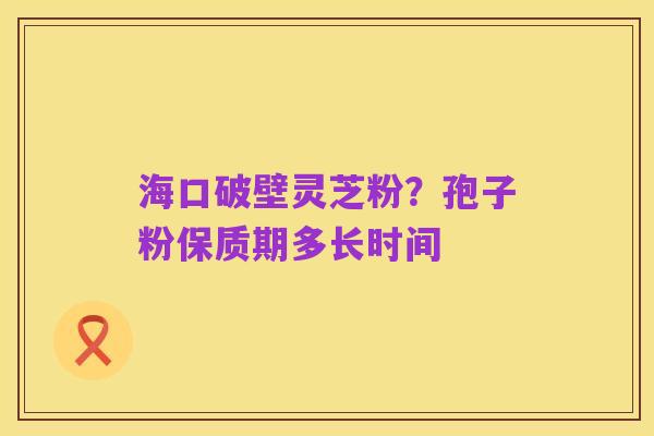 海口破壁灵芝粉？孢子粉保质期多长时间