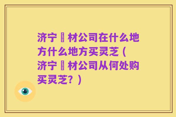 济宁箹材公司在什么地方什么地方买灵芝 (济宁箹材公司从何处购买灵芝?)