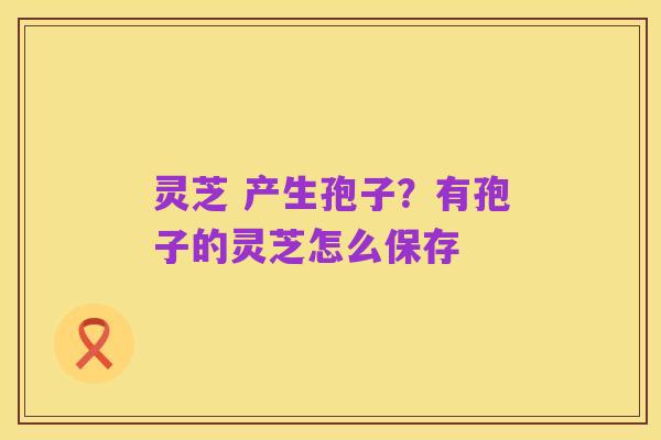 灵芝 产生孢子?有孢子的灵芝怎么保存