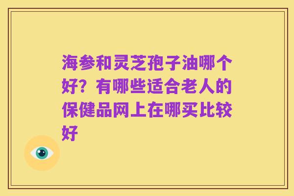 海参和灵芝孢子油哪个好?有哪些适合老人的保健品网上在哪买比较好