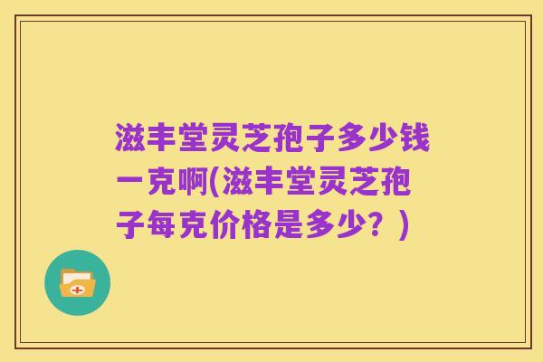 滋丰堂灵芝孢子多少钱一克啊(滋丰堂灵芝孢子每克价格是多少?)