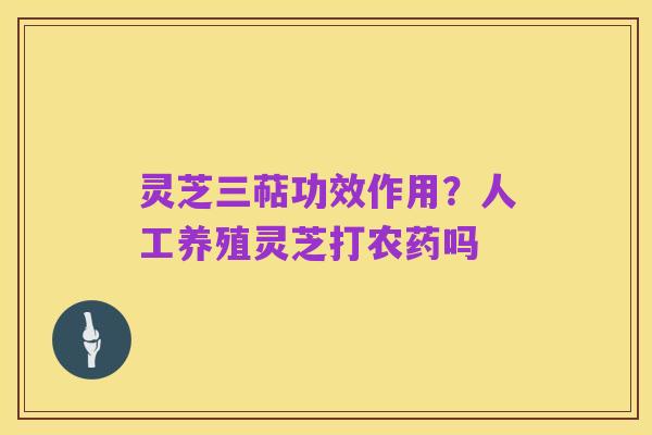 灵芝三萜功效作用?人工养殖灵芝打农药吗