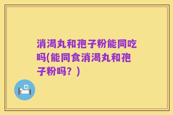 消渴丸和孢子粉能同吃吗(能同食消渴丸和孢子粉吗？)