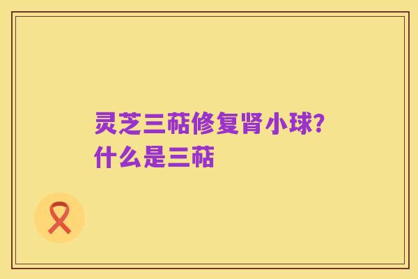 灵芝三萜修复肾小球？什么是三萜