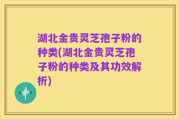 湖北金贵灵芝孢子粉的种类(湖北金贵灵芝孢子粉的种类及其功效解析)