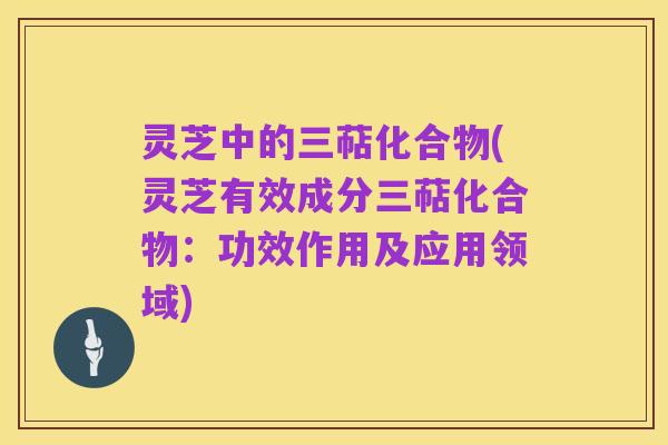 灵芝中的三萜化合物(灵芝有效成分三萜化合物：功效作用及应用领域)