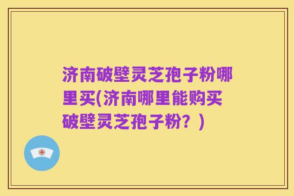 济南破壁灵芝孢子粉哪里买(济南哪里能购买破壁灵芝孢子粉?)