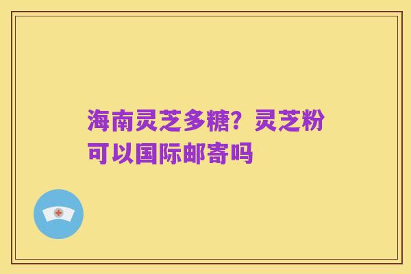 海南灵芝多糖?灵芝粉可以国际邮寄吗