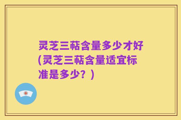 灵芝三萜含量多少才好(灵芝三萜含量适宜标准是多少?)