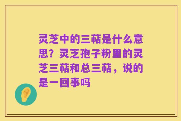 灵芝中的三萜是什么意思？灵芝孢子粉里的灵芝三萜和总三萜，说的是一回事吗