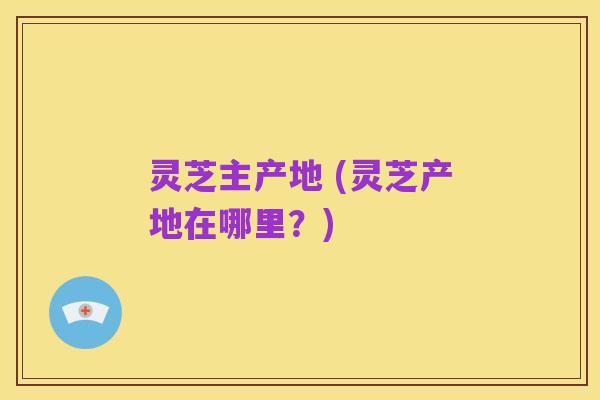 灵芝主产地 (灵芝产地在哪里?)