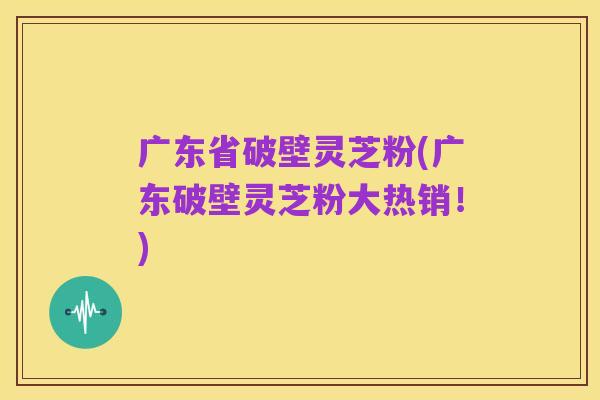 广东省破壁灵芝粉(广东破壁灵芝粉大热销!)