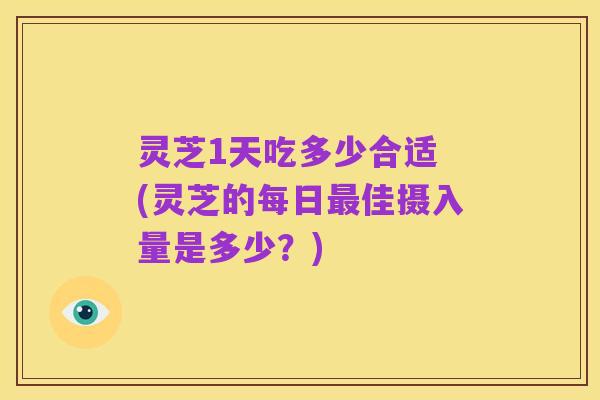 灵芝1天吃多少合适 (灵芝的每日最佳摄入量是多少?)