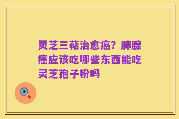 灵芝三萜治愈癌？肺腺癌应该吃哪些东西能吃灵芝孢子粉吗