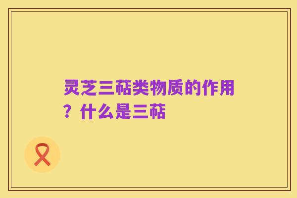 灵芝三萜类物质的作用？什么是三萜