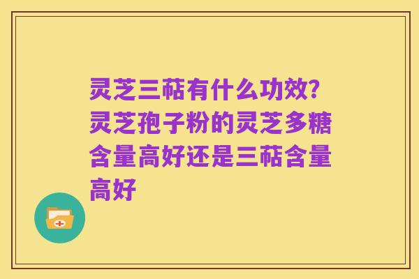 灵芝三萜有什么功效？灵芝孢子粉的灵芝多糖含量高好还是三萜含量高好