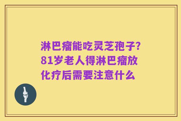 淋巴瘤能吃灵芝孢子？81岁老人得淋巴瘤放化疗后需要注意什么