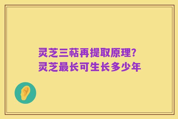 灵芝三萜再提取原理？灵芝最长可生长多少年
