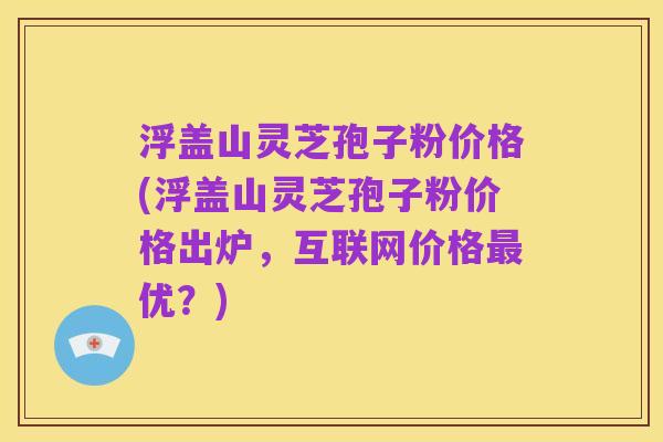 浮盖山灵芝孢子粉价格(浮盖山灵芝孢子粉价格出炉，互联网价格最优？)