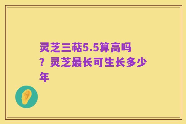 灵芝三萜5.5算高吗？灵芝最长可生长多少年
