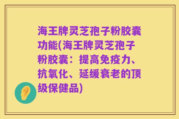 海王牌灵芝孢子粉胶囊功能(海王牌灵芝孢子粉胶囊:提高免疫力、抗氧化、延缓衰老的顶级保健品)
