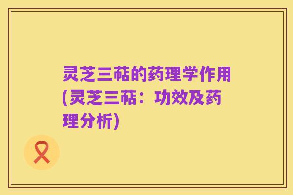 灵芝三萜的药理学作用(灵芝三萜:功效及药理分析)