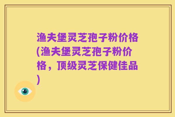 渔夫堡灵芝孢子粉价格(渔夫堡灵芝孢子粉价格,顶级灵芝保健佳品)