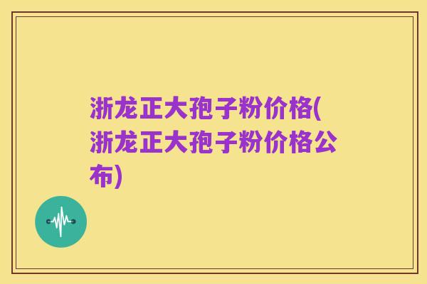 浙龙正大孢子粉价格(浙龙正大孢子粉价格公布)